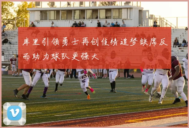 库里引领勇士再创佳绩追梦缺席反而助力球队更强大