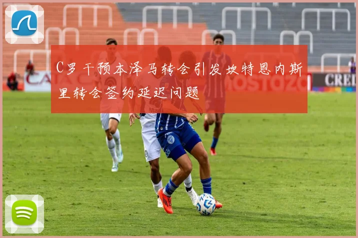 C罗干预本泽马转会引发坎特恩内斯里转会签约延迟问题