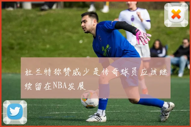 杜兰特称赞威少是传奇球员应该继续留在NBA发展