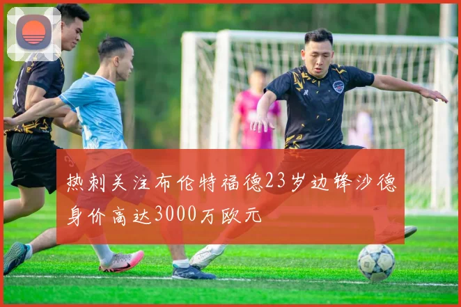 热刺关注布伦特福德23岁边锋沙德身价高达3000万欧元