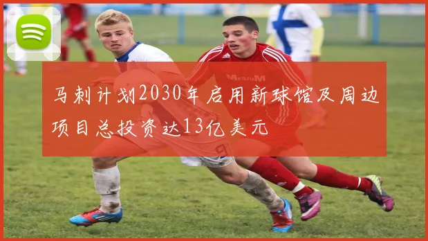 马刺计划2030年启用新球馆及周边项目总投资达13亿美元