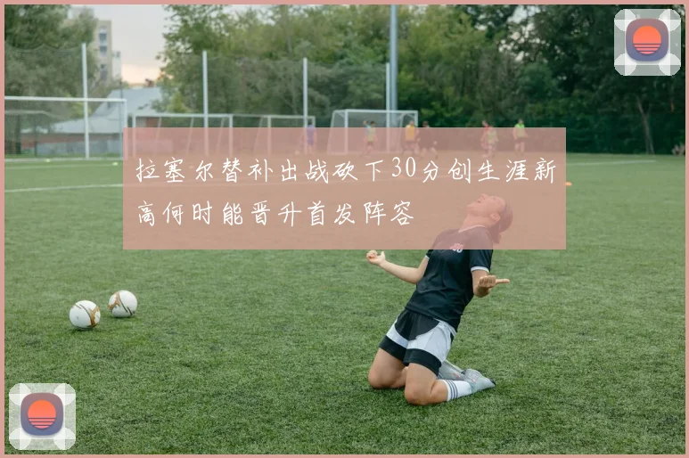 拉塞尔替补出战砍下30分创生涯新高何时能晋升首发阵容