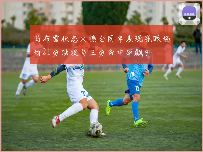 乌布雷状态火热合同年表现亮眼场均21分助攻与三分命中率飙升