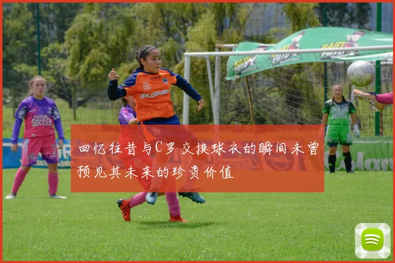 回忆往昔与C罗交换球衣的瞬间未曾预见其未来的珍贵价值