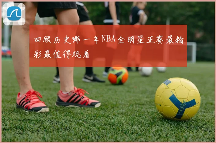 回顾历史哪一年NBA全明星正赛最精彩最值得观看