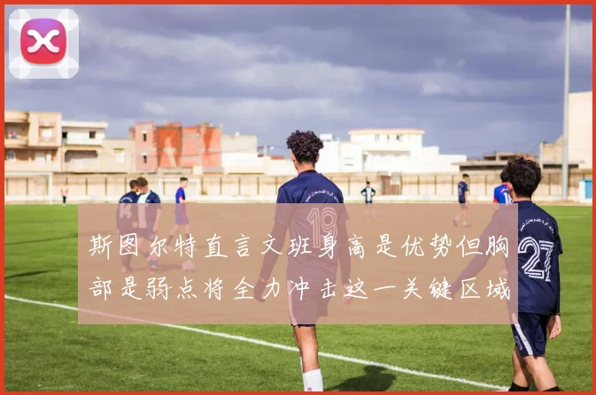 斯图尔特直言文班身高是优势但胸部是弱点将全力冲击这一关键区域
