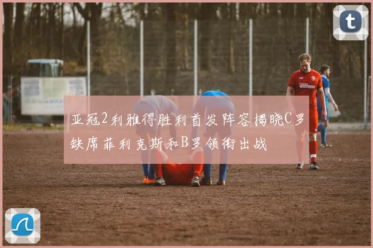 亚冠2利雅得胜利首发阵容揭晓C罗缺席菲利克斯和B罗领衔出战