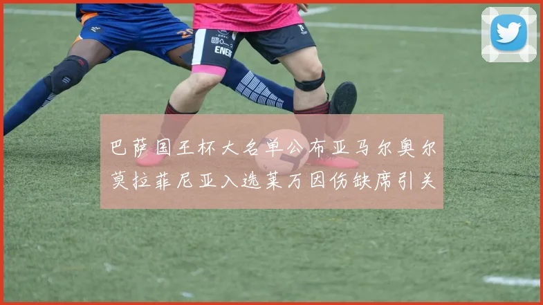 巴萨国王杯大名单公布亚马尔奥尔莫拉菲尼亚入选莱万因伤缺席引关注