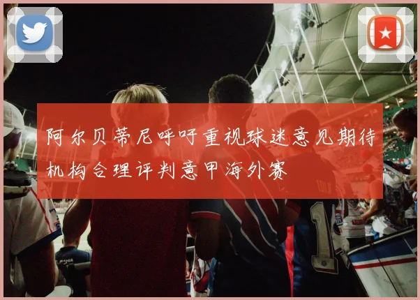 阿尔贝蒂尼呼吁重视球迷意见期待机构合理评判意甲海外赛