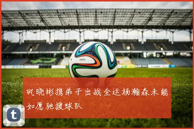 巩晓彬携弟子出战全运杨瀚森未能如愿驰援球队